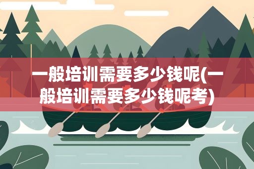 一般培训需要多少钱呢(一般培训需要多少钱呢考)