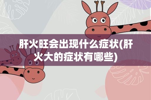 肝火旺会出现什么症状(肝火大的症状有哪些)