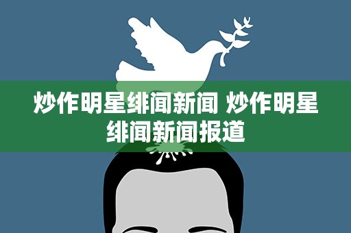 炒作明星绯闻新闻 炒作明星绯闻新闻报道