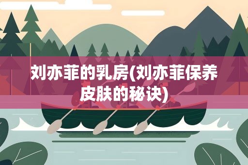 刘亦菲的乳房(刘亦菲保养皮肤的秘诀)