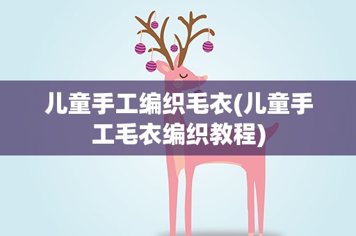 儿童手工编织毛衣(儿童手工毛衣编织教程)
