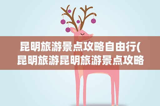 昆明旅游景点攻略自由行(昆明旅游昆明旅游景点攻略自由行)
