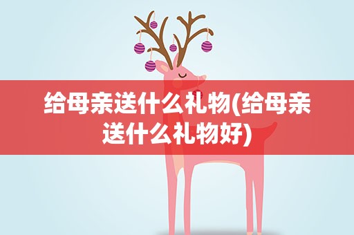 给母亲送什么礼物(给母亲送什么礼物好)