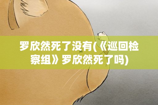 罗欣然死了没有(《巡回检察组》罗欣然死了吗)