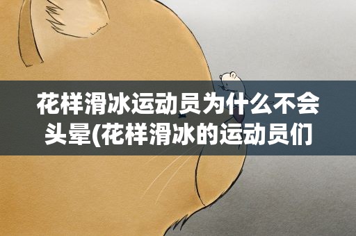 花样滑冰运动员为什么不会头晕(花样滑冰的运动员们为什么不会头晕)