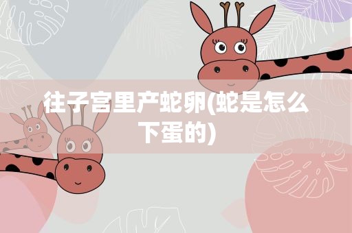 往子宫里产蛇卵(蛇是怎么下蛋的)