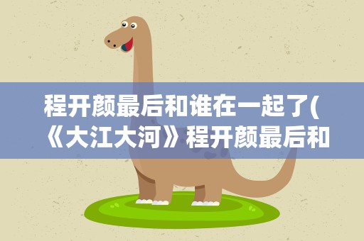 程开颜最后和谁在一起了(《大江大河》程开颜最后和谁在一起了)