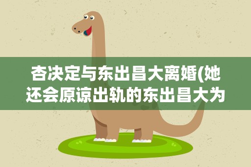 杏决定与东出昌大离婚(她还会原谅出轨的东出昌大为吗)