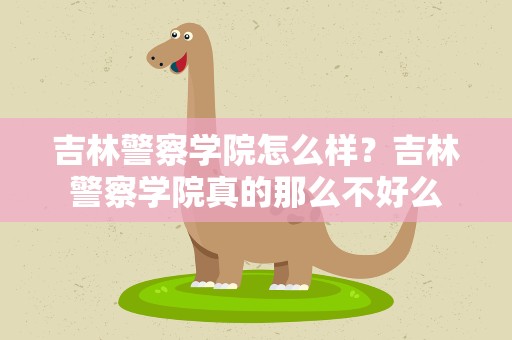 吉林警察学院怎么样？吉林警察学院真的那么不好么