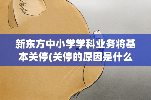 新东方中小学学科业务将基本关停(关停的原因是什么)