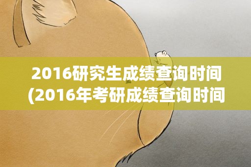 2016研究生成绩查询时间(2016年考研成绩查询时间)