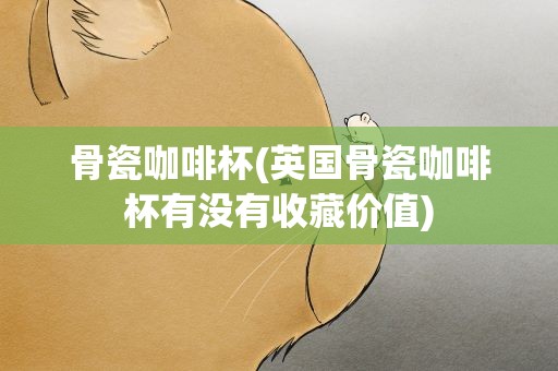 骨瓷咖啡杯(英国骨瓷咖啡杯有没有收藏价值)
