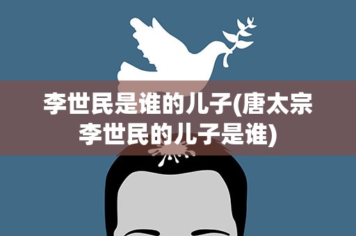 李世民是谁的儿子(唐太宗李世民的儿子是谁)