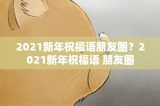 2021新年祝福语朋友圈？2021新年祝福语 朋友圈