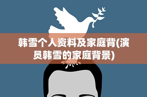 韩雪个人资料及家庭背(演员韩雪的家庭背景)