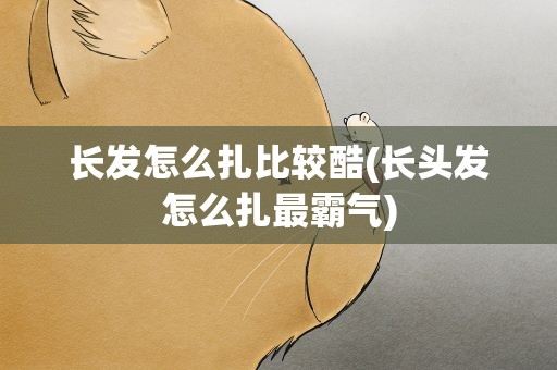 长发怎么扎比较酷(长头发怎么扎最霸气)