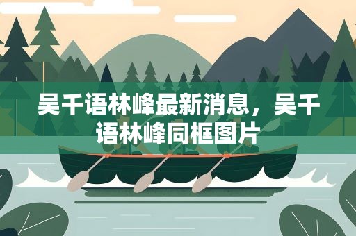 吴千语林峰最新消息，吴千语林峰同框图片