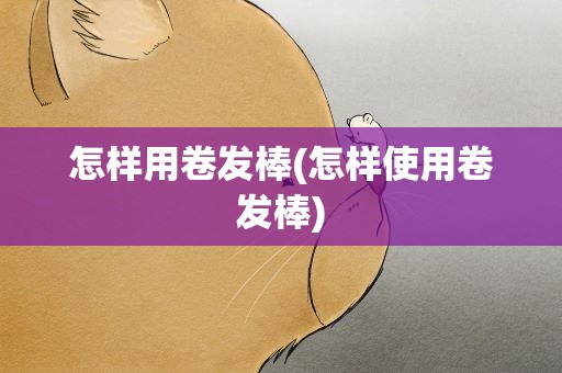 怎样用卷发棒(怎样使用卷发棒)