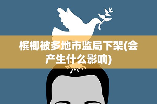 槟榔被多地市监局下架(会产生什么影响)