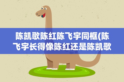 陈凯歌陈红陈飞宇同框(陈飞宇长得像陈红还是陈凯歌)