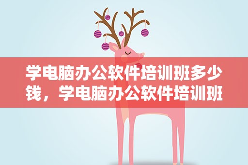 学电脑办公软件培训班多少钱，学电脑办公软件培训班多少钱合适