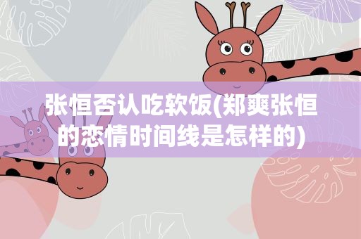 张恒否认吃软饭(郑爽张恒的恋情时间线是怎样的)