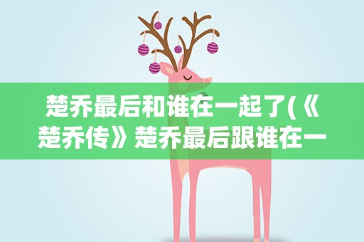 楚乔最后和谁在一起了(《楚乔传》楚乔最后跟谁在一起了)