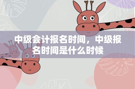 中级会计报名时间，中级报名时间是什么时候
