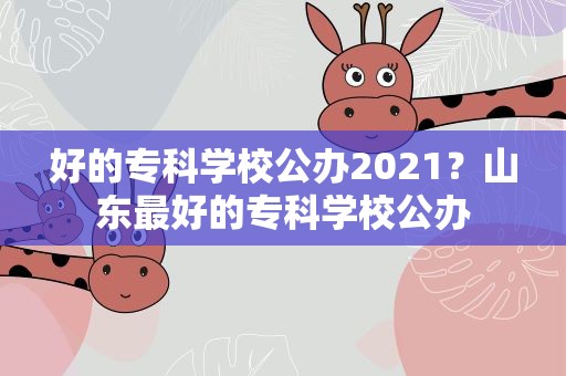 好的专科学校公办2021？山东最好的专科学校公办