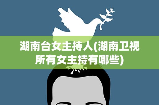 湖南台女主持人(湖南卫视所有女主持有哪些)