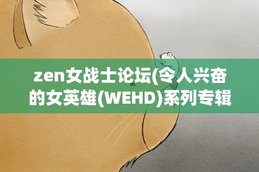 zen女战士论坛(令人兴奋的女英雄(WEHD)系列专辑)