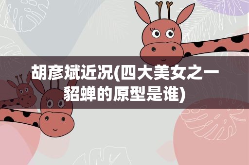 胡彦斌近况(四大美女之一貂蝉的原型是谁)