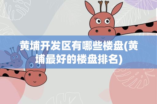 黄埔开发区有哪些楼盘(黄埔最好的楼盘排名)