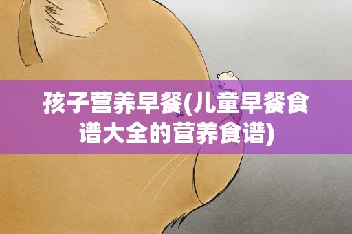 孩子营养早餐(儿童早餐食谱大全的营养食谱)