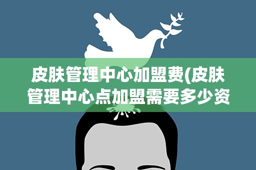 皮肤管理中心加盟费(皮肤管理中心点加盟需要多少资金)