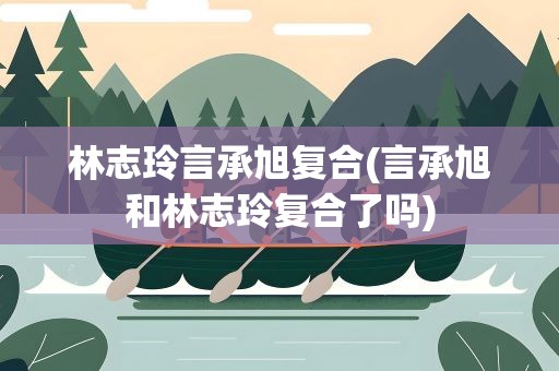 林志玲言承旭复合(言承旭和林志玲复合了吗)