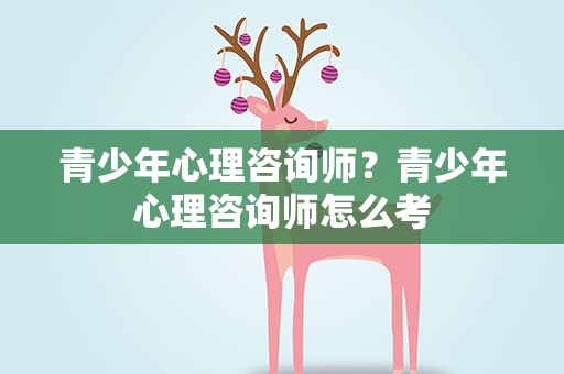 青少年心理咨询师？青少年心理咨询师怎么考