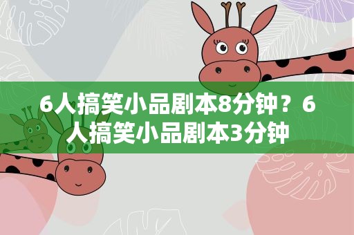 6人搞笑小品剧本8分钟？6人搞笑小品剧本3分钟