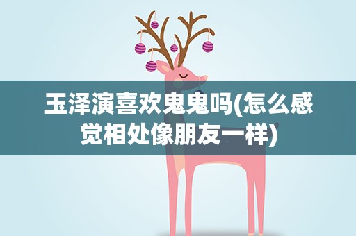 玉泽演喜欢鬼鬼吗(怎么感觉相处像朋友一样)