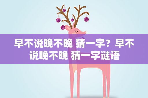 早不说晚不晚 猜一字？早不说晚不晚 猜一字谜语