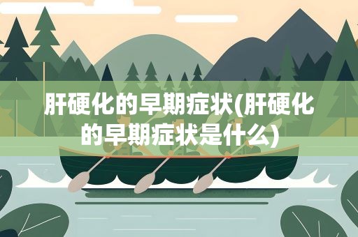 肝硬化的早期症状(肝硬化的早期症状是什么)