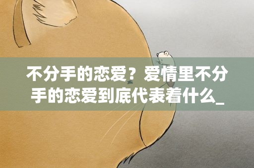 不分手的恋爱？爱情里不分手的恋爱到底代表着什么_