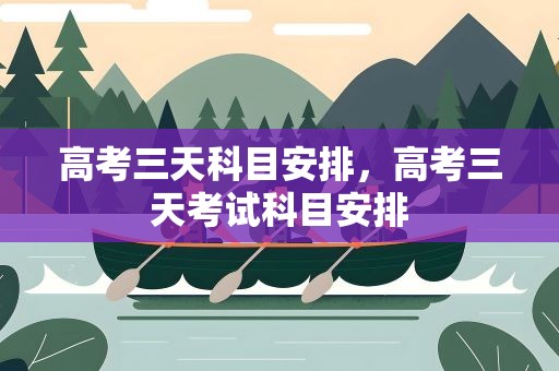 高考三天科目安排，高考三天考试科目安排