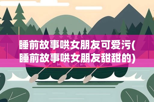 睡前故事哄女朋友可爱污(睡前故事哄女朋友甜甜的)