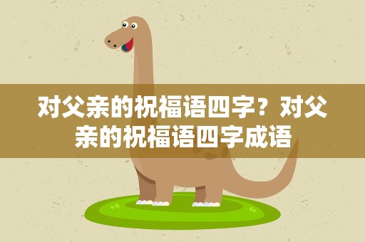 对父亲的祝福语四字？对父亲的祝福语四字成语