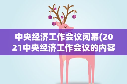 中央经济工作会议闭幕(2021中央经济工作会议的内容是什么)