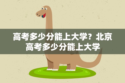 高考多少分能上大学？北京高考多少分能上大学