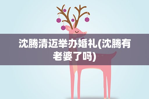 沈腾清迈举办婚礼(沈腾有老婆了吗)