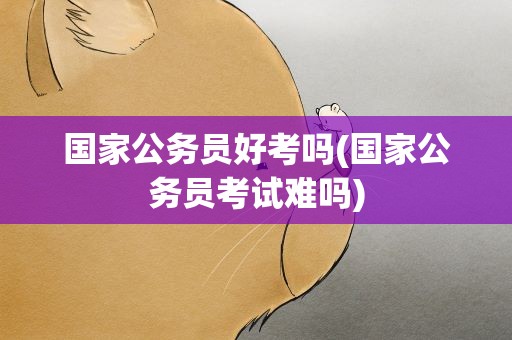 国家公务员好考吗(国家公务员考试难吗)