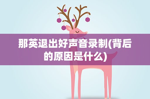 那英退出好声音录制(背后的原因是什么)